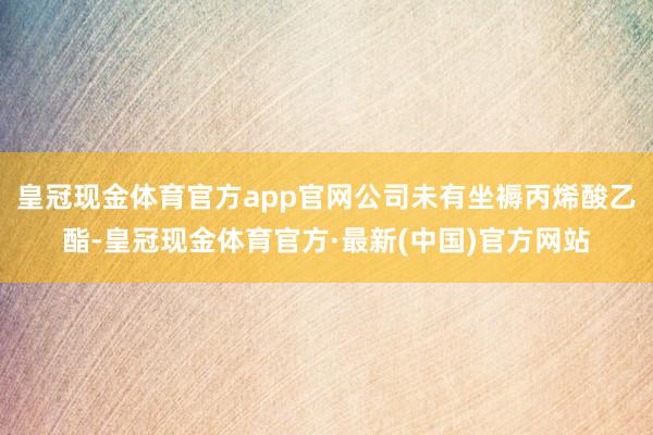 皇冠现金体育官方app官网公司未有坐褥丙烯酸乙酯-皇冠现金体育官方·最新(中国)官方网站