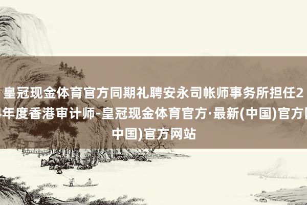 皇冠现金体育官方同期礼聘安永司帐师事务所担任2024年度香港审计师-皇冠现金体育官方·最新(中国)官方网站