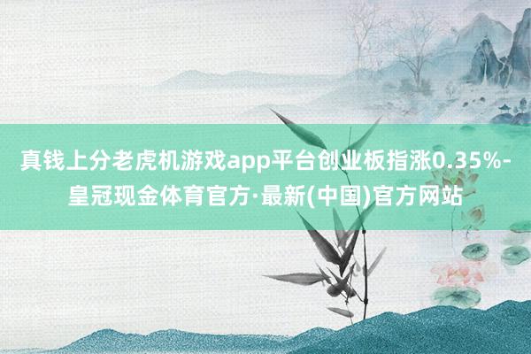 真钱上分老虎机游戏app平台创业板指涨0.35%-皇冠现金体育官方·最新(中国)官方网站