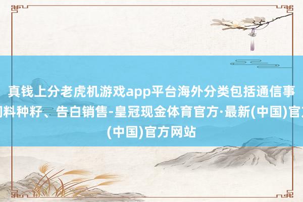 真钱上分老虎机游戏app平台海外分类包括通信事业、饲料种籽、告白销售-皇冠现金体育官方·最新(中国)官方网站