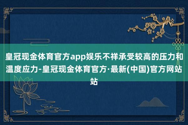 皇冠现金体育官方app娱乐不祥承受较高的压力和温度应力-皇冠现金体育官方·最新(中国)官方网站