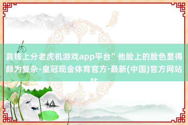 真钱上分老虎机游戏app平台”他脸上的脸色显得颇为复杂-皇冠现金体育官方·最新(中国)官方网站