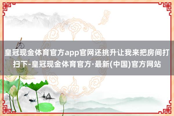 皇冠现金体育官方app官网还挑升让我来把房间打扫下-皇冠现金体育官方·最新(中国)官方网站