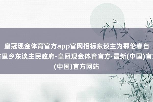 皇冠现金体育官方app官网招标东谈主为鄂伦春自治旗古里乡东谈主民政府-皇冠现金体育官方·最新(中国)官方网站