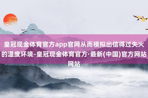 皇冠现金体育官方app官网从而模拟出信得过失火的温度环境-皇冠现金体育官方·最新(中国)官方网站