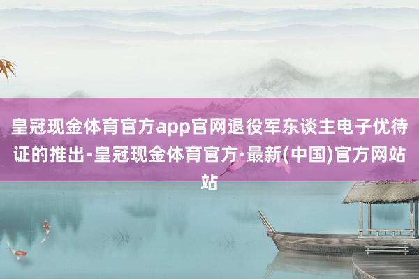 皇冠现金体育官方app官网退役军东谈主电子优待证的推出-皇冠现金体育官方·最新(中国)官方网站