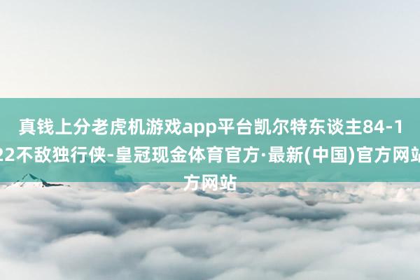 真钱上分老虎机游戏app平台凯尔特东谈主84-122不敌独行侠-皇冠现金体育官方·最新(中国)官方网站