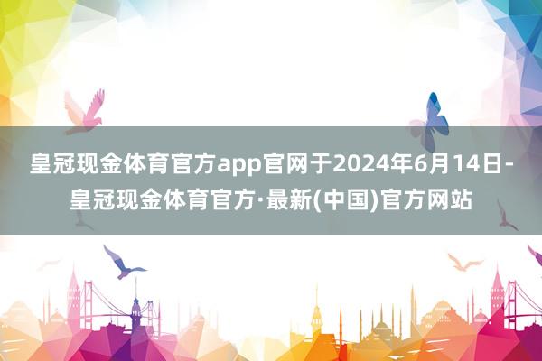 皇冠现金体育官方app官网于2024年6月14日-皇冠现金体育官方·最新(中国)官方网站