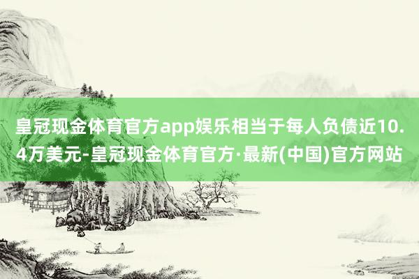 皇冠现金体育官方app娱乐相当于每人负债近10.4万美元-皇冠现金体育官方·最新(中国)官方网站