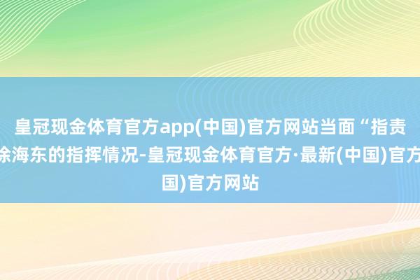 皇冠现金体育官方app(中国)官方网站当面“指责”了徐海东的指挥情况-皇冠现金体育官方·最新(中国)官方网站