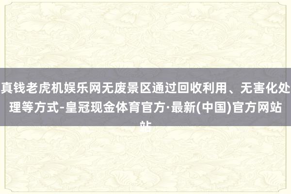 真钱老虎机娱乐网无废景区通过回收利用、无害化处理等方式-皇冠现金体育官方·最新(中国)官方网站