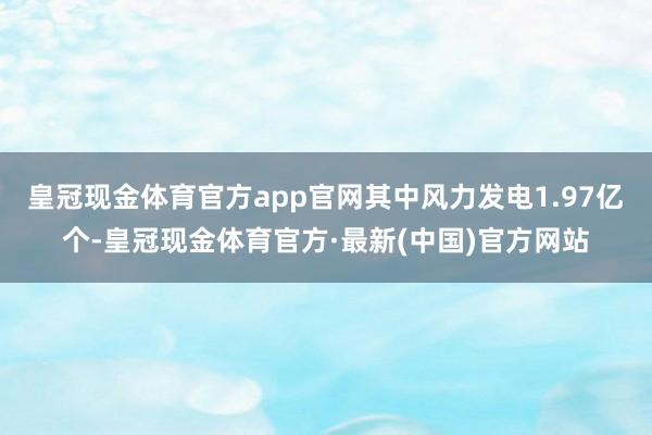 皇冠现金体育官方app官网其中风力发电1.97亿个-皇冠现金体育官方·最新(中国)官方网站