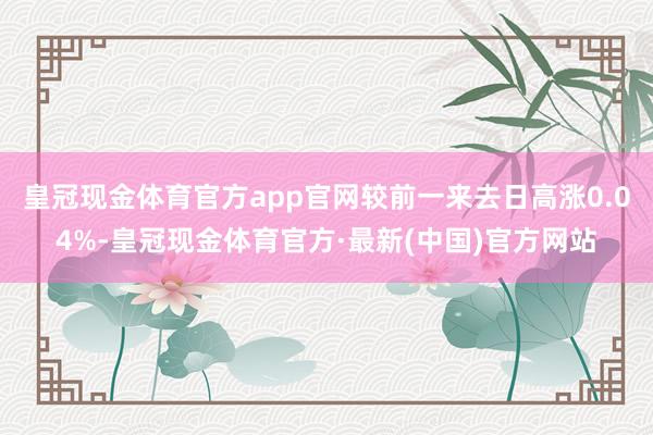 皇冠现金体育官方app官网较前一来去日高涨0.04%-皇冠现金体育官方·最新(中国)官方网站