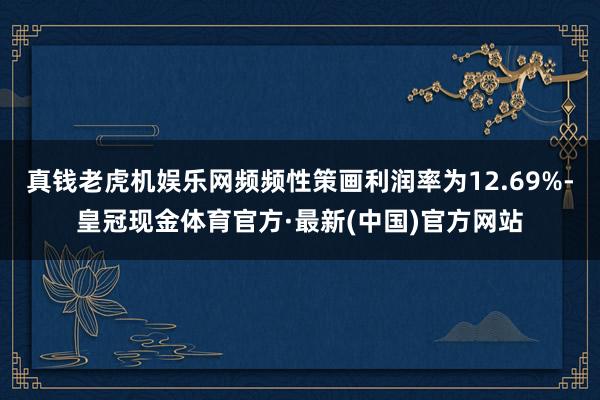 真钱老虎机娱乐网频频性策画利润率为12.69%-皇冠现金体育官方·最新(中国)官方网站