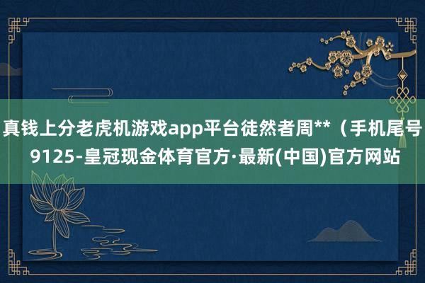 真钱上分老虎机游戏app平台徒然者周**（手机尾号 9125-皇冠现金体育官方·最新(中国)官方网站