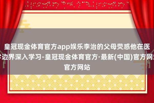 皇冠现金体育官方app娱乐李治的父母荧惑他在医学边界深入学习-皇冠现金体育官方·最新(中国)官方网站