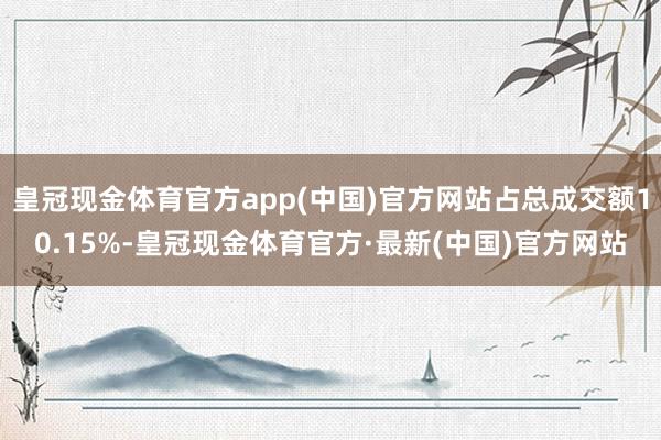 皇冠现金体育官方app(中国)官方网站占总成交额10.15%-皇冠现金体育官方·最新(中国)官方网站