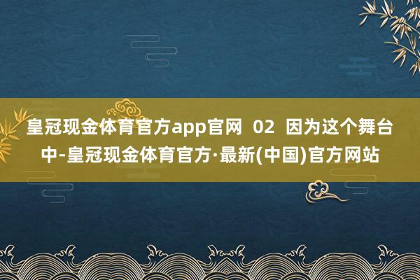 皇冠现金体育官方app官网  02  因为这个舞台中-皇冠现金体育官方·最新(中国)官方网站