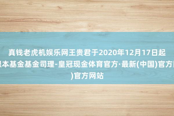 真钱老虎机娱乐网王贵君于2020年12月17日起任职本基金基金司理-皇冠现金体育官方·最新(中国)官方网站