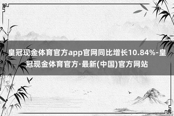 皇冠现金体育官方app官网同比增长10.84%-皇冠现金体育官方·最新(中国)官方网站