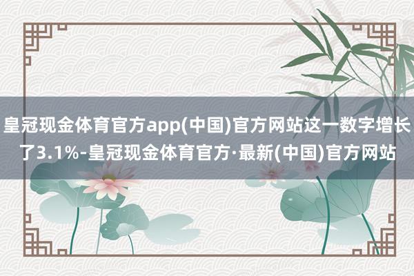 皇冠现金体育官方app(中国)官方网站这一数字增长了3.1%-皇冠现金体育官方·最新(中国)官方网站