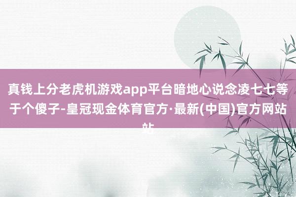 真钱上分老虎机游戏app平台暗地心说念凌七七等于个傻子-皇冠现金体育官方·最新(中国)官方网站