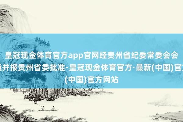 皇冠现金体育官方app官网经贵州省纪委常委会会议沟通并报贵州省委批准-皇冠现金体育官方·最新(中国)官方网站