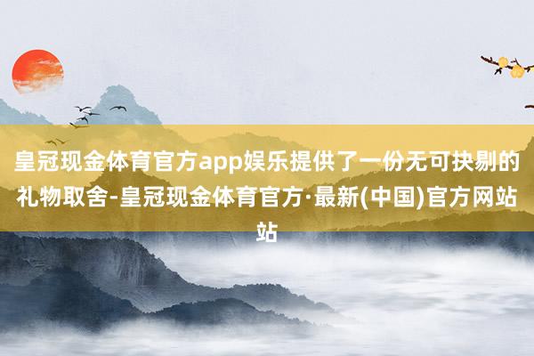 皇冠现金体育官方app娱乐提供了一份无可抉剔的礼物取舍-皇冠现金体育官方·最新(中国)官方网站