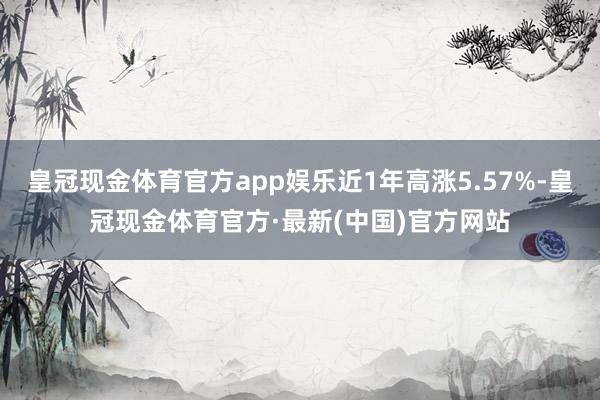 皇冠现金体育官方app娱乐近1年高涨5.57%-皇冠现金体育官方·最新(中国)官方网站