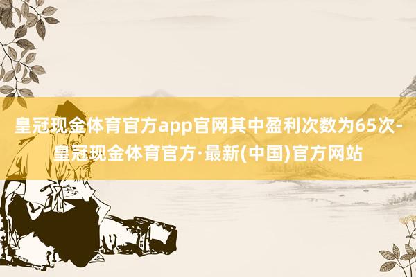 皇冠现金体育官方app官网其中盈利次数为65次-皇冠现金体育官方·最新(中国)官方网站