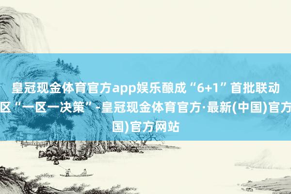 皇冠现金体育官方app娱乐酿成“6+1”首批联动翻新区“一区一决策”-皇冠现金体育官方·最新(中国)官方网站