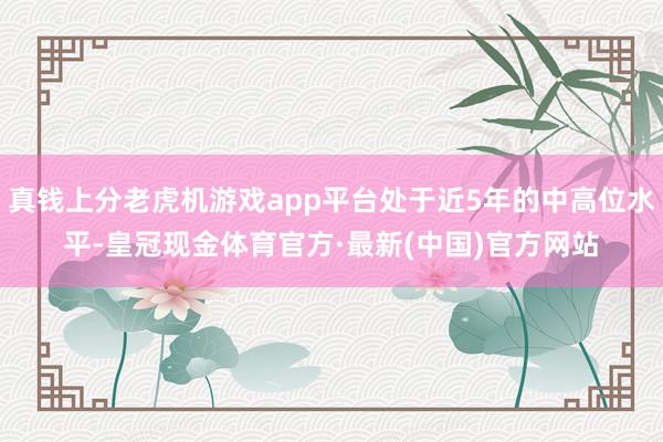 真钱上分老虎机游戏app平台处于近5年的中高位水平-皇冠现金体育官方·最新(中国)官方网站