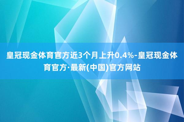 皇冠现金体育官方近3个月上升0.4%-皇冠现金体育官方·最新(中国)官方网站