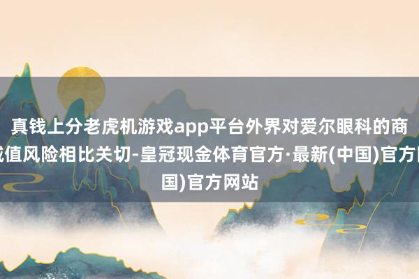 真钱上分老虎机游戏app平台外界对爱尔眼科的商誉减值风险相比关切-皇冠现金体育官方·最新(中国)官方网站