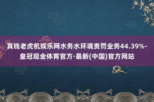 真钱老虎机娱乐网水务水环境责罚业务44.39%-皇冠现金体育官方·最新(中国)官方网站