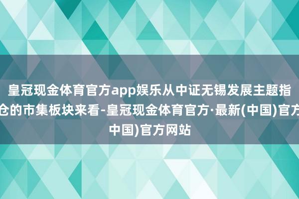 皇冠现金体育官方app娱乐从中证无锡发展主题指数执仓的市集板块来看-皇冠现金体育官方·最新(中国)官方网站