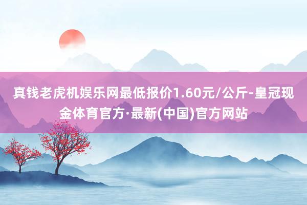 真钱老虎机娱乐网最低报价1.60元/公斤-皇冠现金体育官方·最新(中国)官方网站