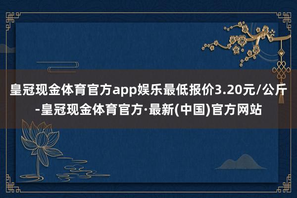 皇冠现金体育官方app娱乐最低报价3.20元/公斤-皇冠现金体育官方·最新(中国)官方网站