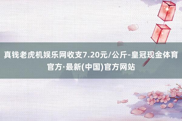 真钱老虎机娱乐网收支7.20元/公斤-皇冠现金体育官方·最新(中国)官方网站