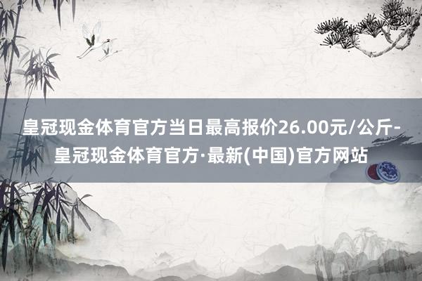 皇冠现金体育官方当日最高报价26.00元/公斤-皇冠现金体育官方·最新(中国)官方网站