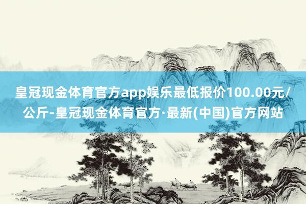 皇冠现金体育官方app娱乐最低报价100.00元/公斤-皇冠现金体育官方·最新(中国)官方网站