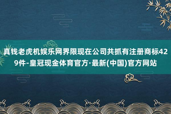 真钱老虎机娱乐网界限现在公司共抓有注册商标429件-皇冠现金体育官方·最新(中国)官方网站