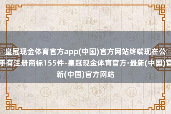 皇冠现金体育官方app(中国)官方网站终端现在公司共合手有注册商标155件-皇冠现金体育官方·最新(中国)官方网站