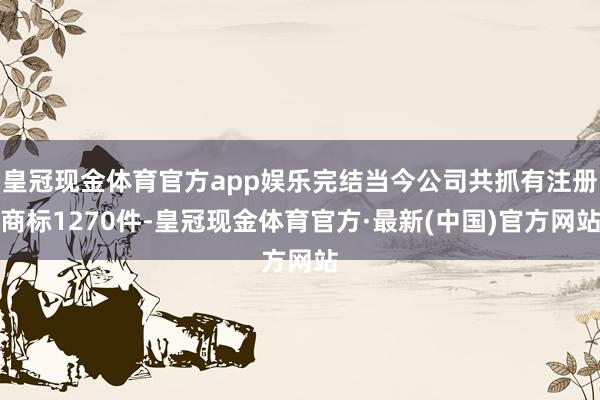 皇冠现金体育官方app娱乐完结当今公司共抓有注册商标1270件-皇冠现金体育官方·最新(中国)官方网站