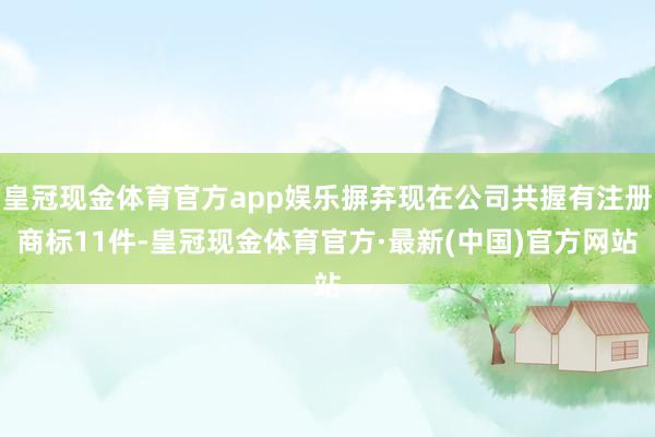 皇冠现金体育官方app娱乐摒弃现在公司共握有注册商标11件-皇冠现金体育官方·最新(中国)官方网站