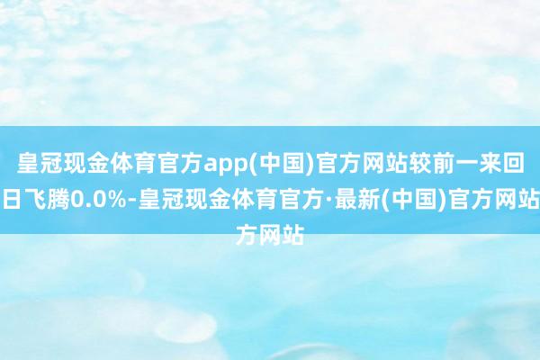 皇冠现金体育官方app(中国)官方网站较前一来回日飞腾0.0%-皇冠现金体育官方·最新(中国)官方网站