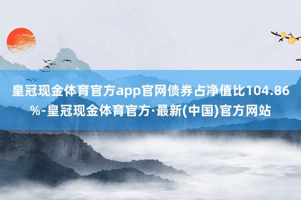 皇冠现金体育官方app官网债券占净值比104.86%-皇冠现金体育官方·最新(中国)官方网站