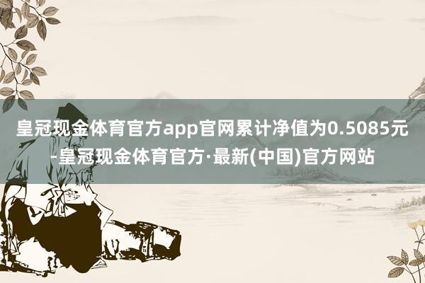 皇冠现金体育官方app官网累计净值为0.5085元-皇冠现金体育官方·最新(中国)官方网站