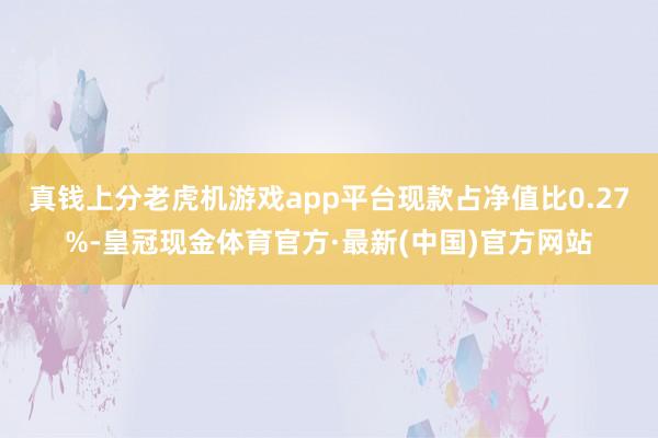 真钱上分老虎机游戏app平台现款占净值比0.27%-皇冠现金体育官方·最新(中国)官方网站