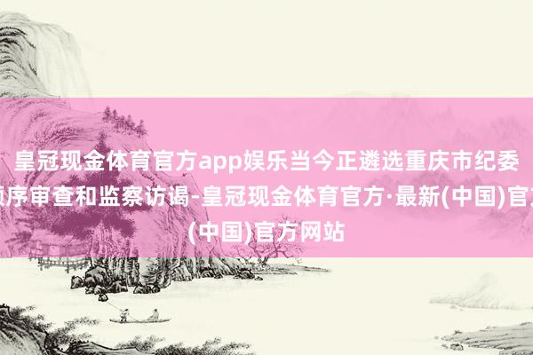 皇冠现金体育官方app娱乐当今正遴选重庆市纪委监委顺序审查和监察访谒-皇冠现金体育官方·最新(中国)官方网站